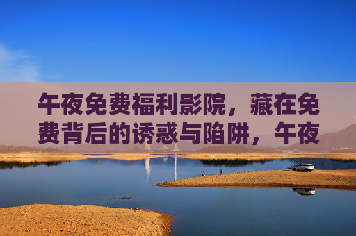 午夜免费福利影院,藏在免费背后的诱惑与陷阱,午夜免费福利影院,免费背后的诱惑与陷阱 午夜免费福利影院,藏在免费背后的诱惑与陷阱,午夜免费福利影院,免费背后的诱惑与陷阱