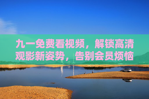 九一免费看视频,解锁高清观影新姿势,告别会员烦恼!九一,免费高清看视频,告别会员烦恼! 九一免费看视频,解锁高清观影新姿势,告别会员烦恼!九一,免费高清看视频,告别会员烦恼!