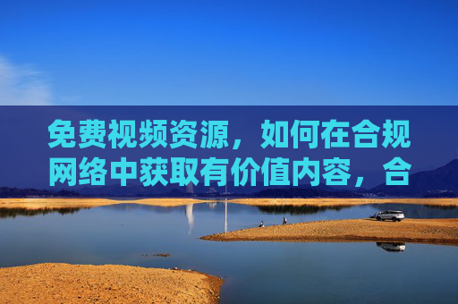 免费视频资源,如何在合规网络中获取有价值内容,合规网络中免费获取有价值视频资源 免费视频资源,如何在合规网络中获取有价值内容,合规网络中免费获取有价值视频资源