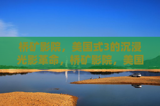 桥矿影院,美国式3的沉浸光影革命,桥矿影院,美国式3沉浸光影革命 桥矿影院,美国式3的沉浸光影革命,桥矿影院,美国式3沉浸光影革命