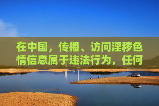 在中国,传播、访问淫秽色情信息属于违法行为,任何相关网站均不符合法律法规要求,也不符合社会主义核心价值观。网络空间不是法外之地,我们应坚决抵制不良信息,共同营造清朗的网络环境,传播淫秽色情信息违法,共筑清朗网络空间 在中国,传播、访问淫秽色情信息属于违法行为,任何相关网站均不符合法律法规要求,也不符合社会主义核心价值观。网络空间不是法外之地,我们应坚决抵制不良信息,共同营造清朗的网络环境,传播淫秽色情信息违法,共筑清朗网络空间