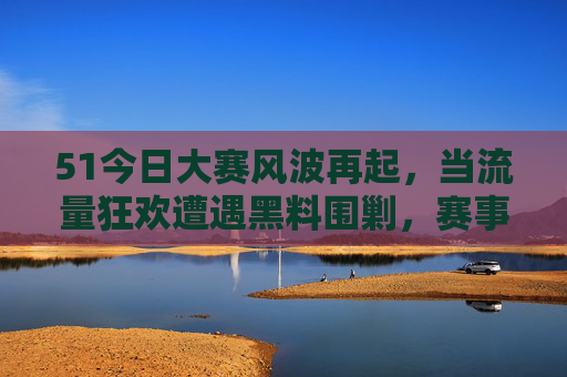 51今日大赛风波再起，当流量狂欢遭遇黑料围剿，赛事公信力何在？51今日大赛风波，流量狂欢遇黑料围剿，公信力何在？