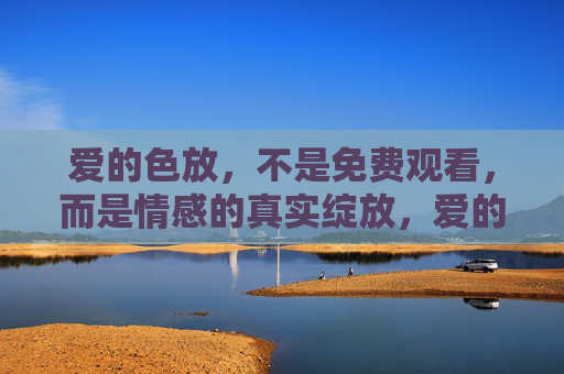 爱的色放,不是免费观看,而是情感的真实绽放,爱的色放,情感的真实绽放 爱的色放,不是免费观看,而是情感的真实绽放,爱的色放,情感的真实绽放
