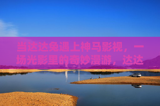 当达达兔遇上神马影视,一场光影里的奇妙漫游,达达兔×神马影视,光影奇妙漫游 当达达兔遇上神马影视,一场光影里的奇妙漫游,达达兔×神马影视,光影奇妙漫游