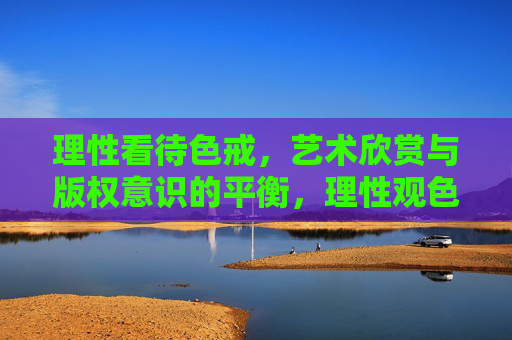 理性看待色戒,艺术欣赏与版权意识的平衡,理性观色戒,艺术欣赏与版权意识的平衡 理性看待色戒,艺术欣赏与版权意识的平衡,理性观色戒,艺术欣赏与版权意识的平衡
