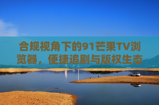 合规视角下的91芒果TV浏览器,便捷追剧与版权生态的平衡思考,合规视角下的91芒果TV浏览器,便捷追剧与版权生态的平衡 合规视角下的91芒果TV浏览器,便捷追剧与版权生态的平衡思考,合规视角下的91芒果TV浏览器,便捷追剧与版权生态的平衡