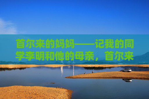 首尔来的妈妈——记我的同学李明和他的母亲,首尔来的妈妈——记李明与母亲 首尔来的妈妈——记我的同学李明和他的母亲,首尔来的妈妈——记李明与母亲
