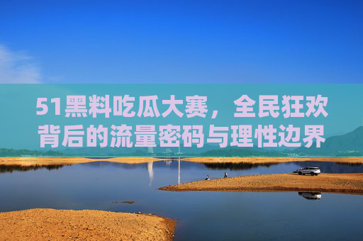 51黑料吃瓜大赛，全民狂欢背后的流量密码与理性边界，51黑料吃瓜大赛，全民狂欢背后的流量密码与理性边界