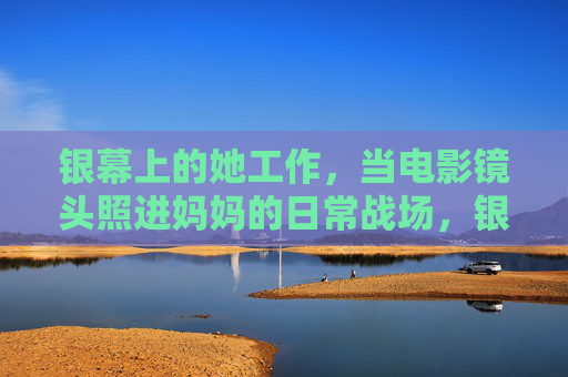 银幕上的她工作，当电影镜头照进妈妈的日常战场，银幕上的她，镜头照进妈妈的日常战场