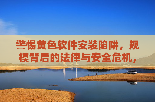 警惕黄色软件安装陷阱,规模背后的法律与安全危机,警惕规模化黄色软件安装陷阱,法律与安全双重危机 警惕黄色软件安装陷阱,规模背后的法律与安全危机,警惕规模化黄色软件安装陷阱,法律与安全双重危机