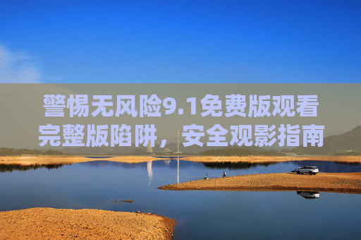 警惕无风险9.1免费版观看完整版陷阱，安全观影指南，警惕无风险免费观看完整版陷阱，安全观影指南