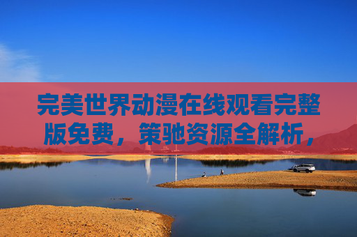 完美世界动漫在线观看完整版免费，策驰资源全解析，完美世界动漫在线观看完整版免费，策驰资源全解析