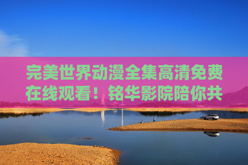 完美世界动漫全集高清免费在线观看！铭华影院陪你共赴热血修仙之旅，完美世界动漫全集高清免费在线观看 铭华影院热血修仙之旅