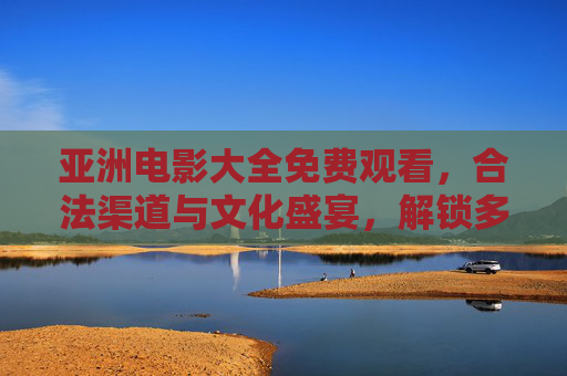 亚洲电影大全免费观看,合法渠道与文化盛宴,解锁多元光影魅力,亚洲电影免费合法观看,解锁多元光影文化盛宴 亚洲电影大全免费观看,合法渠道与文化盛宴,解锁多元光影魅力,亚洲电影免费合法观看,解锁多元光影文化盛宴