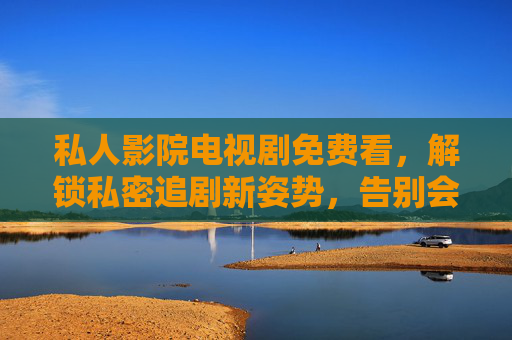 私人影院电视剧免费看，解锁私密追剧新姿势，告别会员焦虑与广告干扰，私人影院免费追剧，私密无广告，告别会员焦虑