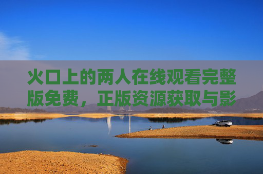 火口上的两人在线观看完整版免费，正版资源获取与影片深度解读，火口上的两人，正版资源获取与影片深度解读