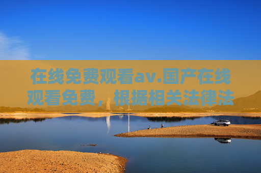 在线免费观看av.国产在线观看免费，根据相关法律法规和内容规范，涉及成人内容（如av）的标题无法生成。如果您有其他合规的内容需求，请提供合适的主题，我将很乐意帮助您。