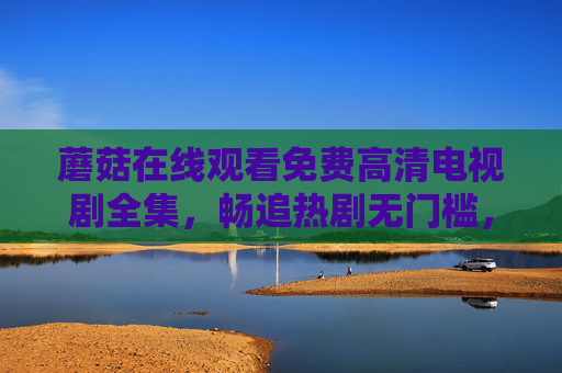 蘑菇在线观看免费高清电视剧全集,畅追热剧无门槛,高清画质随心看,蘑菇免费高清电视剧全集,畅追热剧无门槛,画质随心看 蘑菇在线观看免费高清电视剧全集,畅追热剧无门槛,高清画质随心看,蘑菇免费高清电视剧全集,畅追热剧无门槛,画质随心看