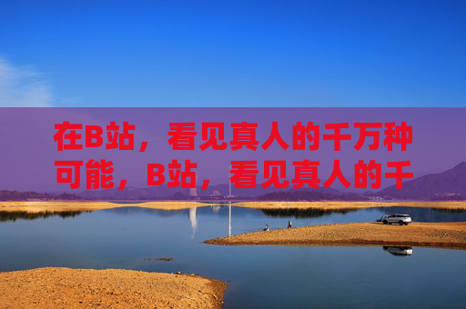 在B站，看见真人的千万种可能，B站，看见真人的千万种可能