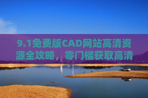 9.1免费版CAD网站高清资源全攻略，零门槛获取高清图纸设计工具，免费CAD网站高清资源全攻略，零门槛获取高清图纸设计工具