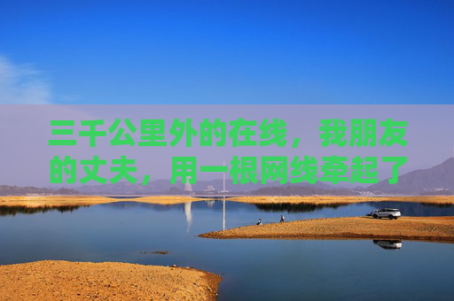 三千公里外的在线,我朋友的丈夫,用一根网线牵起了家的温度,三千公里网线,牵起家的温度 三千公里外的在线,我朋友的丈夫,用一根网线牵起了家的温度,三千公里网线,牵起家的温度