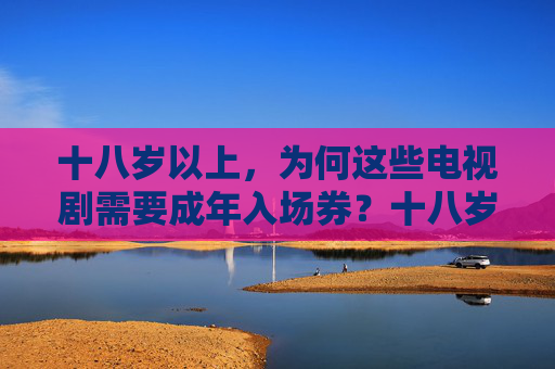 十八岁以上,为何这些电视剧需要成年入场券?十八岁以上,这些电视剧为何需要成年入场券? 十八岁以上,为何这些电视剧需要成年入场券?十八岁以上,这些电视剧为何需要成年入场券?