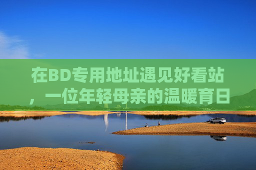 在BD专用地址遇见好看站,一位年轻母亲的温暖育日常,BD专用地址的好看站,年轻母亲的温暖育日常 在BD专用地址遇见好看站,一位年轻母亲的温暖育日常,BD专用地址的好看站,年轻母亲的温暖育日常