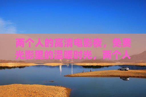 两个人的高清电影夜,免费光影里的温暖时光,两个人的高清电影夜,免费光影温暖时光 两个人的高清电影夜,免费光影里的温暖时光,两个人的高清电影夜,免费光影温暖时光