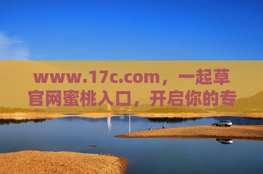 www.17c.com,一起草官网蜜桃入口,开启你的专属便捷体验,一起草官网蜜桃入口,专属便捷体验直达 www.17c.com,一起草官网蜜桃入口,开启你的专属便捷体验,一起草官网蜜桃入口,专属便捷体验直达