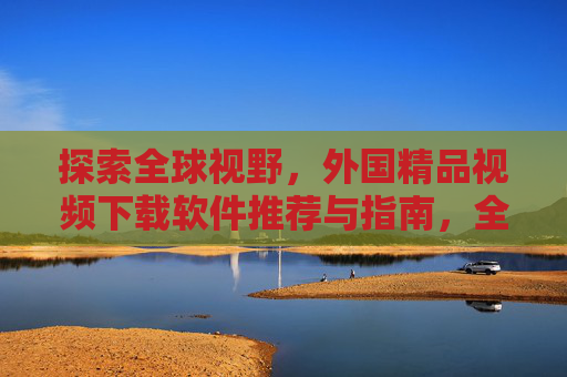 探索全球视野，外国精品视频下载软件推荐与指南，全球视野，外国精品视频下载软件推荐指南