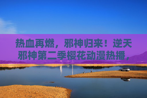 热血再燃,邪神归来!逆天邪神第二季樱花动漫热播,云澈逆天之路再掀狂潮,逆天邪神第二季樱花热播,云澈逆天之路热血再燃 热血再燃,邪神归来!逆天邪神第二季樱花动漫热播,云澈逆天之路再掀狂潮,逆天邪神第二季樱花热播,云澈逆天之路热血再燃