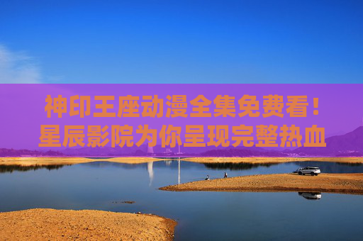 神印王座动漫全集免费看!星辰影院为你呈现完整热血冒险,神印王座动漫全集免费看 星辰影院热血冒险 神印王座动漫全集免费看!星辰影院为你呈现完整热血冒险,神印王座动漫全集免费看 星辰影院热血冒险