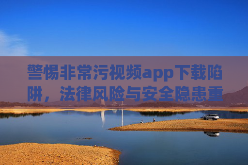 警惕非常污视频app下载陷阱,法律风险与安全隐患重重,警惕非常污视频app下载陷阱,法律风险与安全隐患重重 警惕非常污视频app下载陷阱,法律风险与安全隐患重重,警惕非常污视频app下载陷阱,法律风险与安全隐患重重