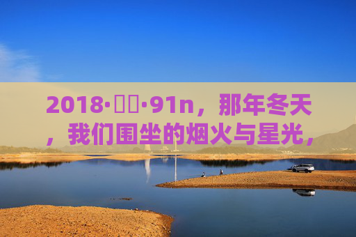 2018·馃埐·91n,那年冬天,我们围坐的烟火与星光,2018冬夜,围坐烟火与星光 2018·馃埐·91n,那年冬天,我们围坐的烟火与星光,2018冬夜,围坐烟火与星光