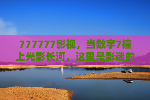 777777影视,当数字7撞上光影长河,这里是影迷的七感乐园,777777影视,7遇光影,影迷七感乐园 777777影视,当数字7撞上光影长河,这里是影迷的七感乐园,777777影视,7遇光影,影迷七感乐园