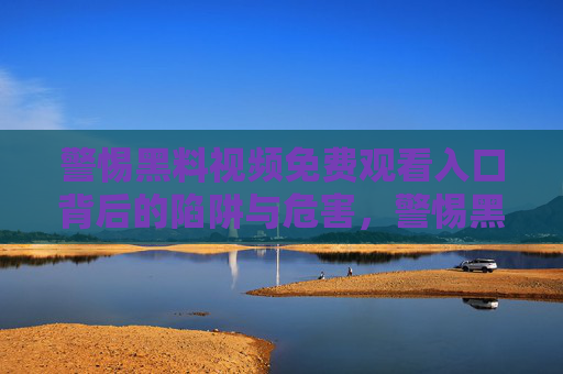 警惕黑料视频免费观看入口背后的陷阱与危害，警惕黑料视频免费观看入口背后的陷阱与危害