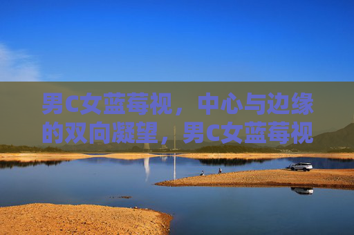 男C女蓝莓视,中心与边缘的双向凝望,男C女蓝莓视,中心与边缘的双向凝望 男C女蓝莓视,中心与边缘的双向凝望,男C女蓝莓视,中心与边缘的双向凝望