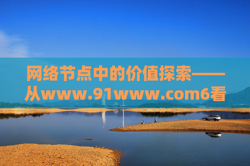网络节点中的价值探索——从www.91www.com6看数字时代的连接与责任,网络节点的价值探索,数字时代的连接与责任 网络节点中的价值探索——从www.91www.com6看数字时代的连接与责任,网络节点的价值探索,数字时代的连接与责任