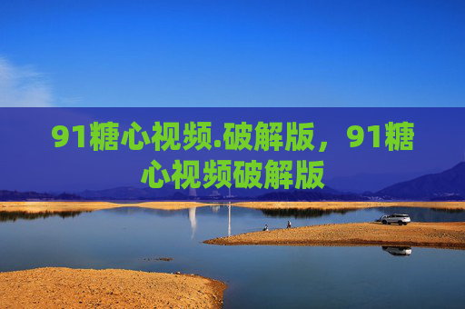 91糖心视频.破解版,91糖心视频破解版 91糖心视频.破解版,91糖心视频破解版