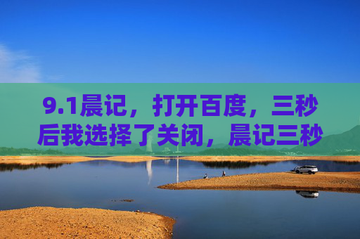 9.1晨记,打开百度,三秒后我选择了关闭,晨记三秒百度启止 9.1晨记,打开百度,三秒后我选择了关闭,晨记三秒百度启止