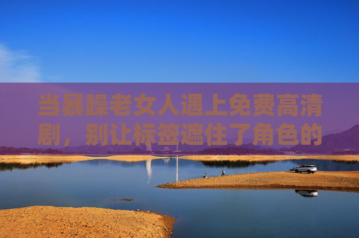 当暴躁老女人遇上免费高清剧，别让标签遮住了角色的光，别让暴躁老女人标签，遮住角色光