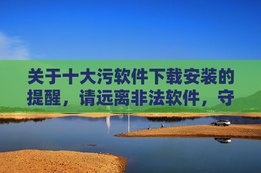 关于十大污软件下载安装的提醒,请远离非法软件,守护网络安全与个人权益,远离十大污软件下载,守护网络安全与个人权益 关于十大污软件下载安装的提醒,请远离非法软件,守护网络安全与个人权益,远离十大污软件下载,守护网络安全与个人权益