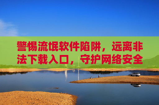 警惕流氓软件陷阱,远离非法下载入口,守护网络安全与个人隐私,警惕流氓软件陷阱,远离非法下载入口,守护网络安全与个人隐私 警惕流氓软件陷阱,远离非法下载入口,守护网络安全与个人隐私,警惕流氓软件陷阱,远离非法下载入口,守护网络安全与个人隐私