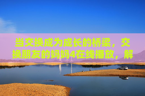 当交换成为成长的桥梁,交换朋友的妈妈4在线播放,解锁跨代理解的温情密码,交换朋友的妈妈4,跨代理解的温情密码 当交换成为成长的桥梁,交换朋友的妈妈4在线播放,解锁跨代理解的温情密码,交换朋友的妈妈4,跨代理解的温情密码