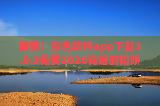 警惕!黄色软件app下载3.0.3免费2026背后的陷阱与危害,警惕!黄色软件app下载3.0.3免费2026背后的陷阱与危害 警惕!黄色软件app下载3.0.3免费2026背后的陷阱与危害,警惕!黄色软件app下载3.0.3免费2026背后的陷阱与危害