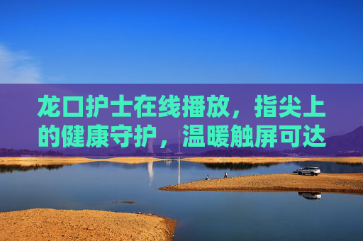 龙口护士在线播放，指尖上的健康守护，温暖触屏可达，龙口护士指尖守护，在线温暖触屏达