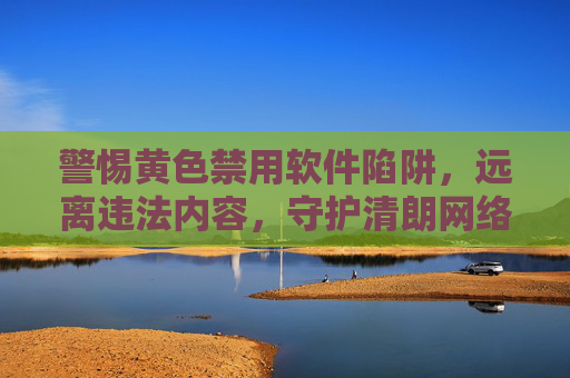 警惕黄色禁用软件陷阱，远离违法内容，守护清朗网络，警惕黄色禁用软件陷阱，守护清朗网络