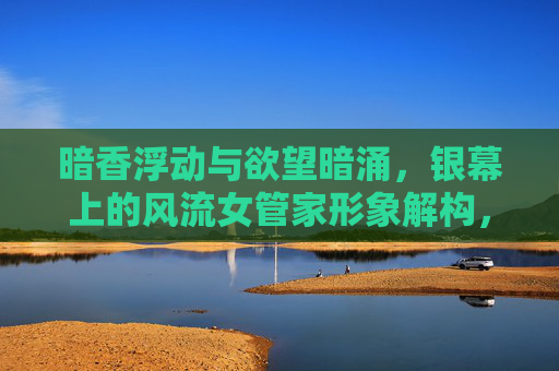 暗香浮动与欲望暗涌,银幕上的风流女管家形象解构,银幕风流女管家,暗香浮动与欲望暗涌的形象解构 暗香浮动与欲望暗涌,银幕上的风流女管家形象解构,银幕风流女管家,暗香浮动与欲望暗涌的形象解构