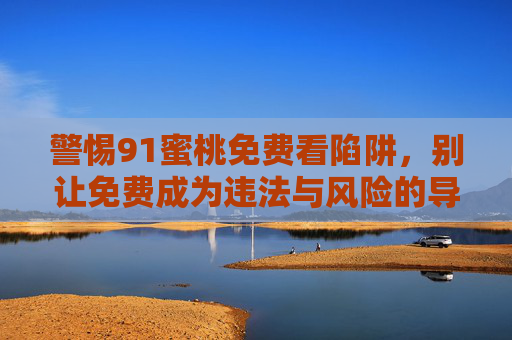 警惕91蜜桃免费看陷阱,别让免费成为违法与风险的导火索,警惕91蜜桃免费看陷阱,免费背后暗藏违法与风险 警惕91蜜桃免费看陷阱,别让免费成为违法与风险的导火索,警惕91蜜桃免费看陷阱,免费背后暗藏违法与风险