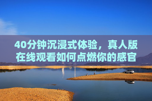 40分钟沉浸式体验，真人版在线观看如何点燃你的感官盛宴？沉浸式真人在线观看，40分钟点燃感官盛宴